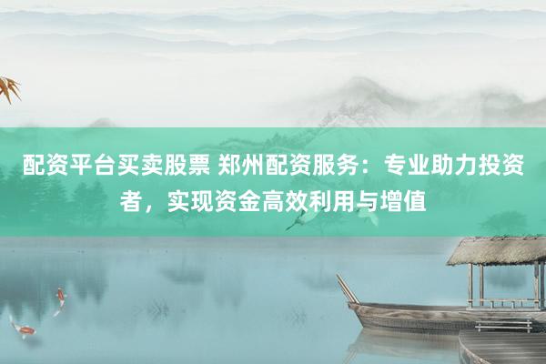 配资平台买卖股票 郑州配资服务：专业助力投资者，实现资金高效利用与增值