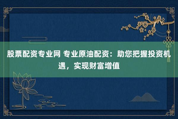 股票配资专业网 专业原油配资：助您把握投资机遇，实现财富增值