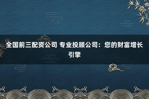 全国前三配资公司 专业投顾公司：您的财富增长引擎