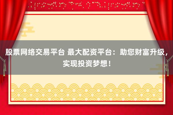 股票网络交易平台 最大配资平台：助您财富升级，实现投资梦想！