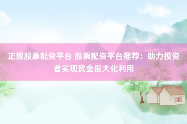 正规股票配资平台 股票配资平台推荐：助力投资者实现资金最大化利用