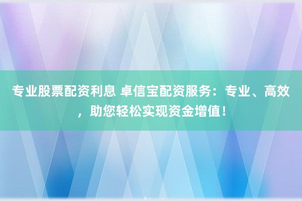 专业股票配资利息 卓信宝配资服务：专业、高效，助您轻松实现资金增值！