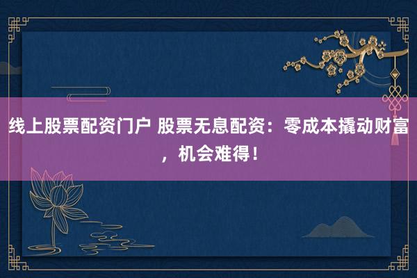 线上股票配资门户 股票无息配资：零成本撬动财富，机会难得！