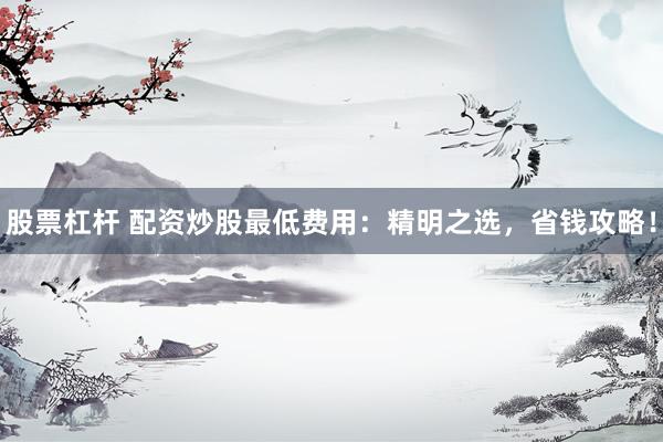 股票杠杆 配资炒股最低费用：精明之选，省钱攻略！