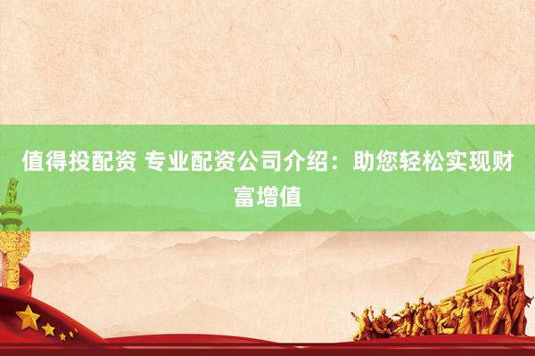 值得投配资 专业配资公司介绍：助您轻松实现财富增值