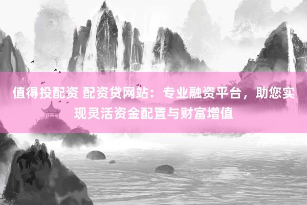 值得投配资 配资贷网站：专业融资平台，助您实现灵活资金配置与财富增值