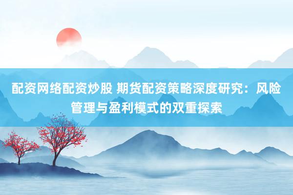 配资网络配资炒股 期货配资策略深度研究：风险管理与盈利模式的双重探索