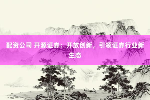 配资公司 开源证券：开放创新，引领证券行业新生态