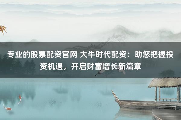 专业的股票配资官网 大牛时代配资：助您把握投资机遇，开启财富增长新篇章