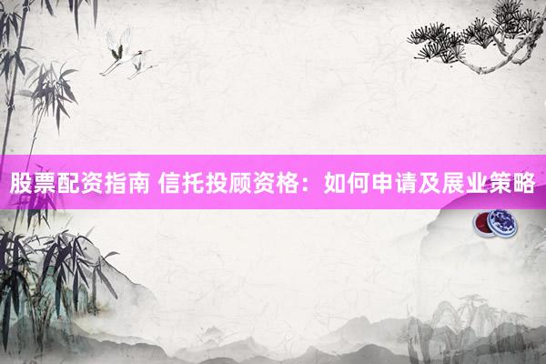 股票配资指南 信托投顾资格：如何申请及展业策略