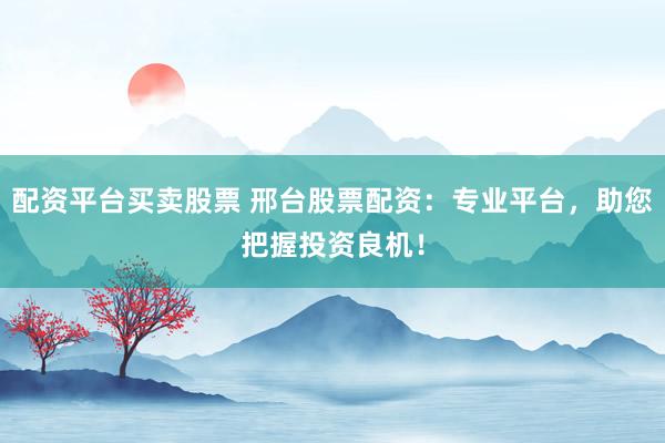 配资平台买卖股票 邢台股票配资：专业平台，助您把握投资良机！