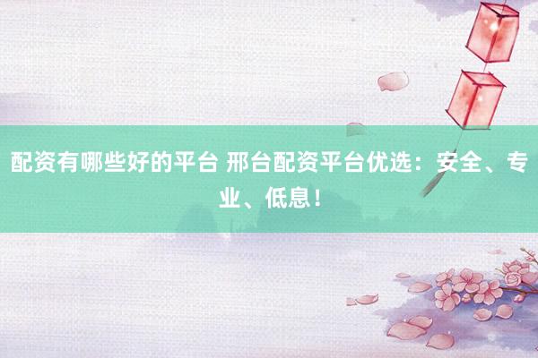 配资有哪些好的平台 邢台配资平台优选：安全、专业、低息！