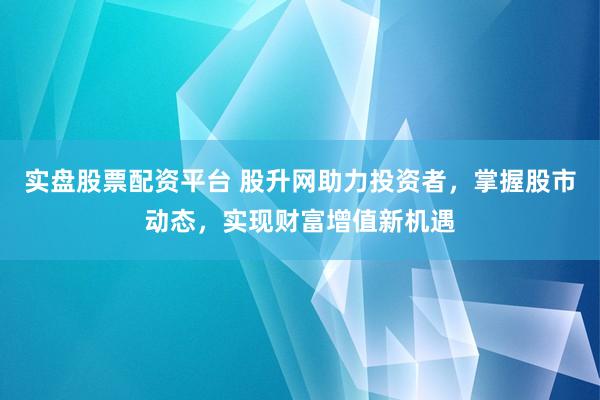 实盘股票配资平台 股升网助力投资者，掌握股市动态，实现财富增值新机遇
