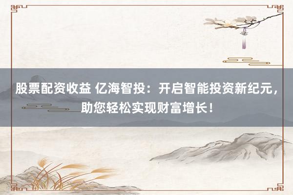 股票配资收益 亿海智投：开启智能投资新纪元，助您轻松实现财富增长！
