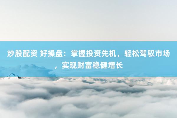 炒股配资 好操盘：掌握投资先机，轻松驾驭市场，实现财富稳健增长