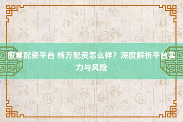 股票配资平台 杨方配资怎么样？深度解析平台实力与风险