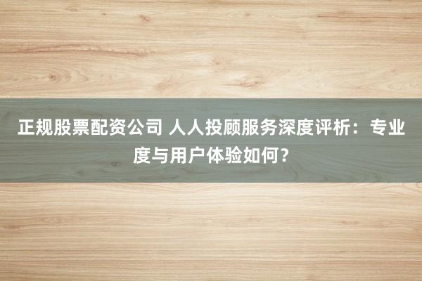 正规股票配资公司 人人投顾服务深度评析：专业度与用户体验如何？