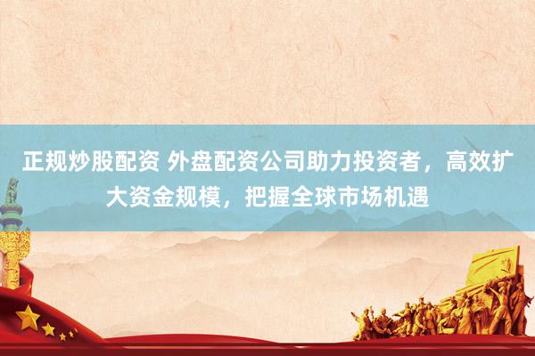 正规炒股配资 外盘配资公司助力投资者，高效扩大资金规模，把握全球市场机遇