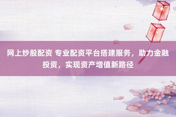 网上炒股配资 专业配资平台搭建服务，助力金融投资，实现资产增值新路径