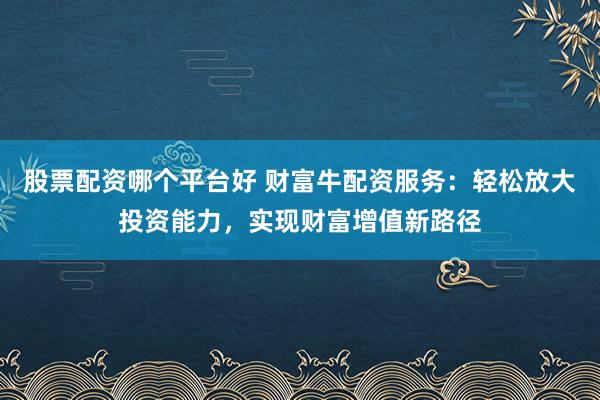 股票配资哪个平台好 财富牛配资服务：轻松放大投资能力，实现财富增值新路径