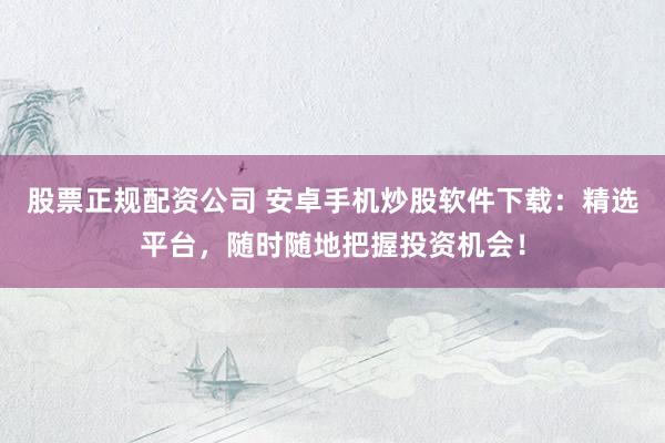 股票正规配资公司 安卓手机炒股软件下载：精选平台，随时随地把握投资机会！