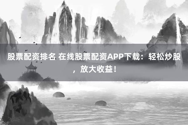 股票配资排名 在线股票配资APP下载：轻松炒股，放大收益！