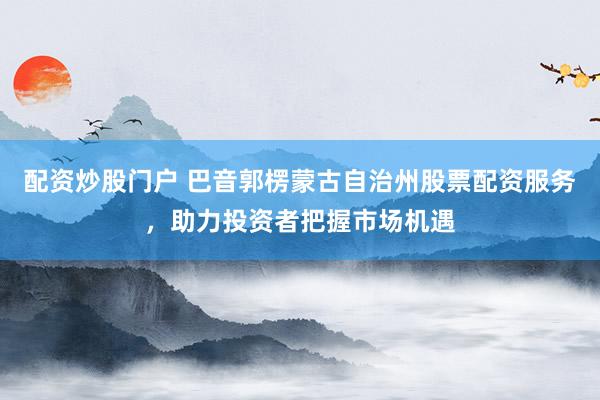 配资炒股门户 巴音郭楞蒙古自治州股票配资服务，助力投资者把握市场机遇