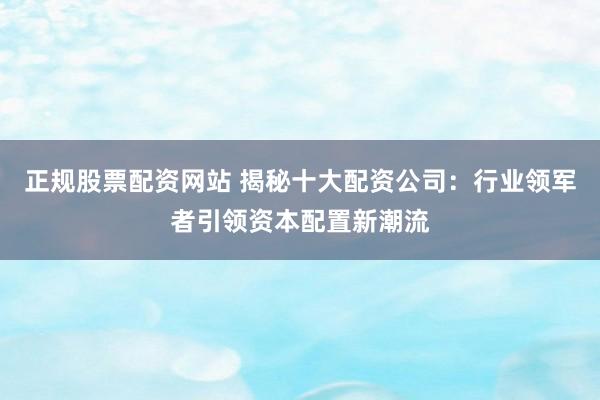 正规股票配资网站 揭秘十大配资公司：行业领军者引领资本配置新潮流