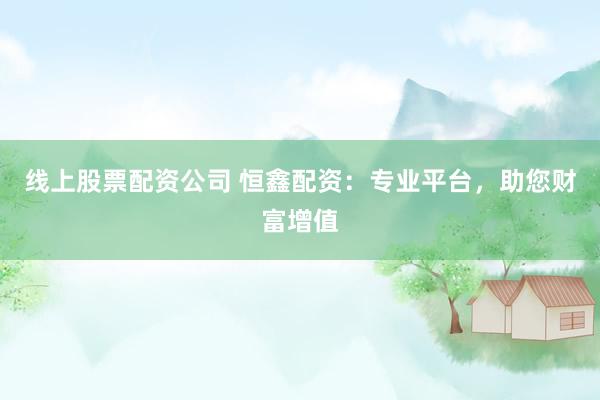 线上股票配资公司 恒鑫配资：专业平台，助您财富增值