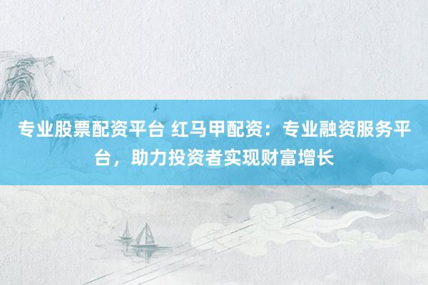 专业股票配资平台 红马甲配资：专业融资服务平台，助力投资者实现财富增长