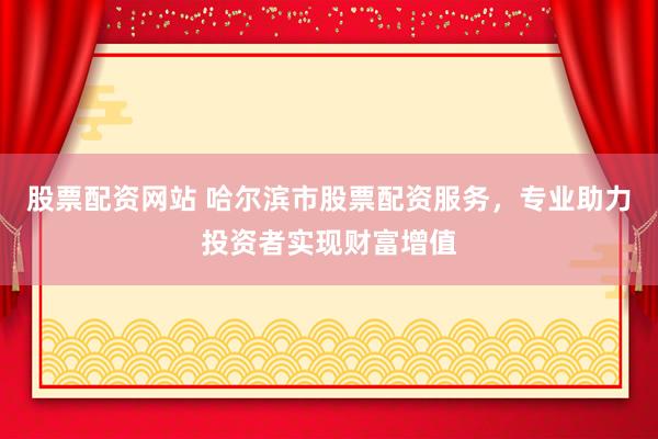 股票配资网站 哈尔滨市股票配资服务，专业助力投资者实现财富增值
