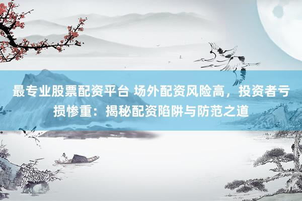最专业股票配资平台 场外配资风险高，投资者亏损惨重：揭秘配资陷阱与防范之道