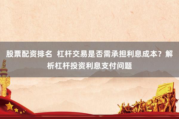 股票配资排名  杠杆交易是否需承担利息成本？解析杠杆投资利息支付问题