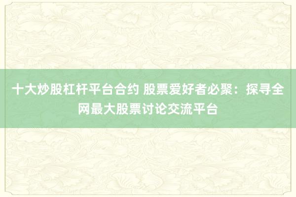 十大炒股杠杆平台合约 股票爱好者必聚：探寻全网最大股票讨论交流平台