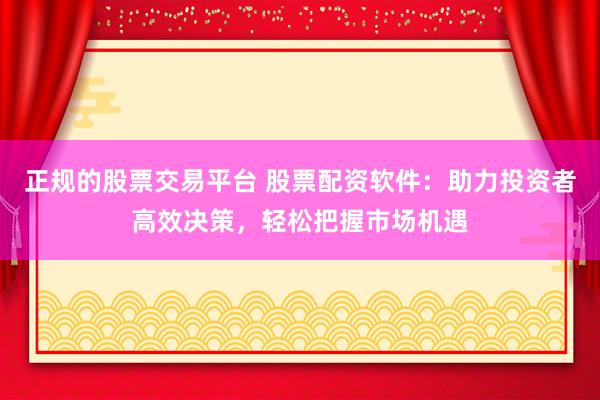 正规的股票交易平台 股票配资软件：助力投资者高效决策，轻松把握市场机遇