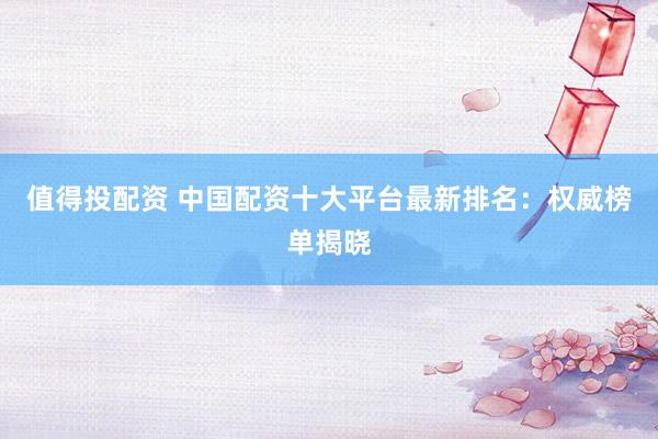 值得投配资 中国配资十大平台最新排名：权威榜单揭晓