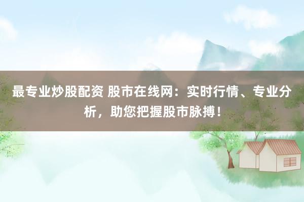 最专业炒股配资 股市在线网：实时行情、专业分析，助您把握股市脉搏！