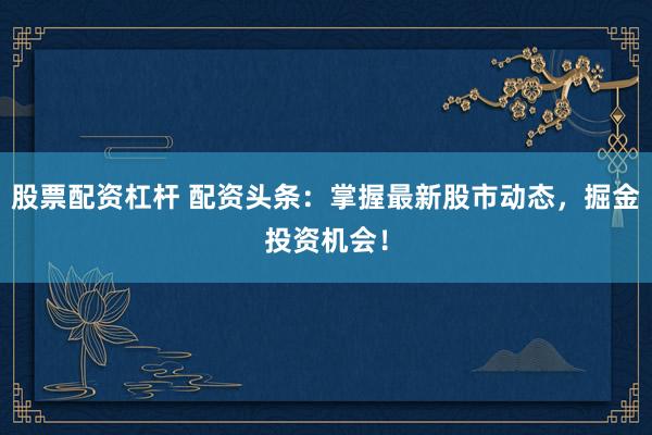 股票配资杠杆 配资头条：掌握最新股市动态，掘金投资机会！