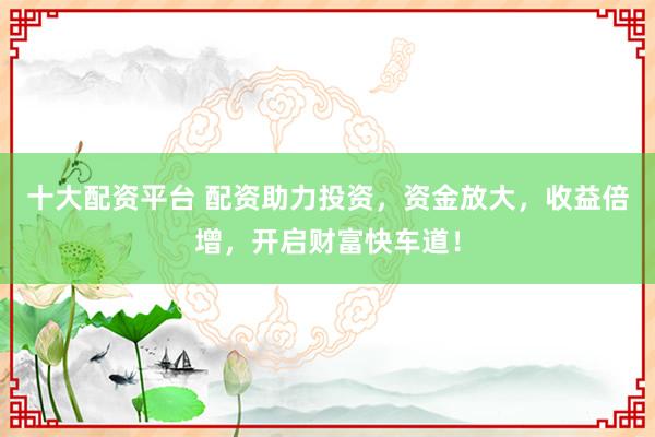 十大配资平台 配资助力投资，资金放大，收益倍增，开启财富快车道！