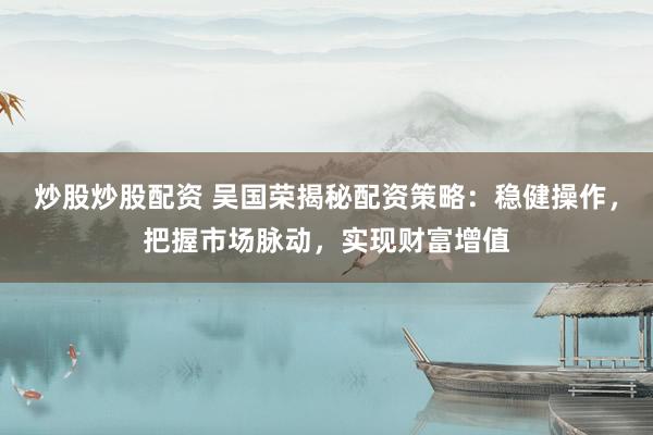 炒股炒股配资 吴国荣揭秘配资策略：稳健操作，把握市场脉动，实现财富增值