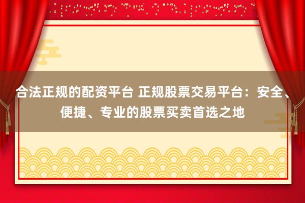 合法正规的配资平台 正规股票交易平台：安全、便捷、专业的股票买卖首选之地