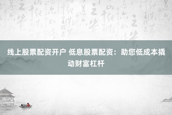 线上股票配资开户 低息股票配资：助您低成本撬动财富杠杆