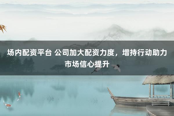 场内配资平台 公司加大配资力度，增持行动助力市场信心提升