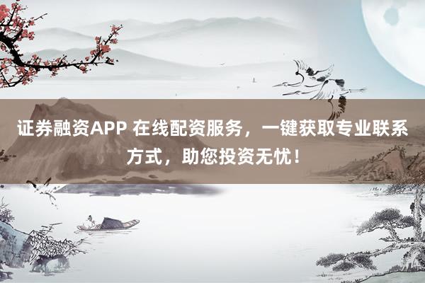 证券融资APP 在线配资服务，一键获取专业联系方式，助您投资无忧！