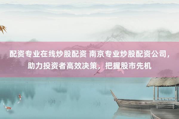 配资专业在线炒股配资 南京专业炒股配资公司，助力投资者高效决策，把握股市先机