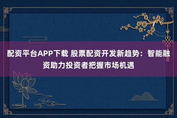 配资平台APP下载 股票配资开发新趋势：智能融资助力投资者把握市场机遇