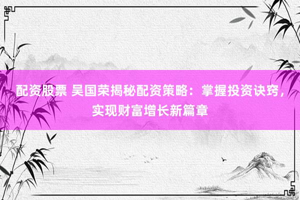 配资股票 吴国荣揭秘配资策略：掌握投资诀窍，实现财富增长新篇章