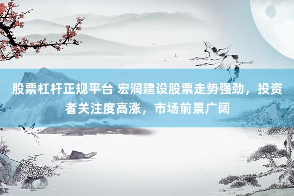 股票杠杆正规平台 宏润建设股票走势强劲，投资者关注度高涨，市场前景广阔