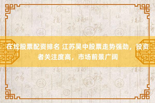 在线股票配资排名 江苏吴中股票走势强劲，投资者关注度高，市场前景广阔