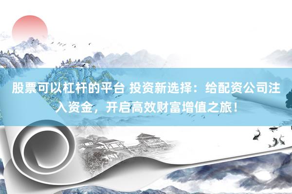 股票可以杠杆的平台 投资新选择：给配资公司注入资金，开启高效财富增值之旅！